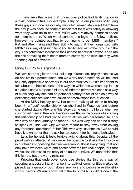 There are other ways that undercover police find legitimization in activist communities. For example, early on in our process of figuring these guys out, one reason why we didn’t immediately eject them from the group was because some of us felt that there was safety in knowing ‘what they were up to and that MISN was a relatively harmiess space for them to be in. When we described this logic to a fellow activist, however, he pointed out that by continuing to be “MISN members,” Kat and Alex maintained their ability to say that they “organized with MISN” as a way of gaining trust and legitimacy with other groups in the city. This could have increased their access to activist networks and ran the risk of making them seem more trustworthy and less like they were “coming out of nowhere.” Using Our Politics Against Us We have some big fears about including this section, largely because we do not ive in a perfect world and we worry about how this wil be used tojustify oppressive behaviour in our communities. But it’s important to talk about the implications of the ways in which the woman cop in this situation used a supposed history of intimate partner violence as a way of explaining why she had no personal history to tel of and as a way of deflecting criticism when we called her motivations into question. At the MISN holiday party, Kat started making allusions to having been in a “bad” relationship when she lived in Waterloo and before she started dating Alex and this story came out in full force when we confronted them at the café. Her story was thatin the course of escaping this relationship she had had to cut off al ties with her former lite. This ‘was why she had virtually no friends. This was why she had no history to speak of. This was why we were meant to stay away from asking any “personal questions” of her. This was why “as females,” we should have known better than to ask her to account for her weird behaviour. Let’s be honest: it feels terrible writing about this. Despite all the proof we’ve gathered, it may never be possible to shake the tiny voice in our heads suggesting that we were wrong about everything, that not only have we been weird and hostile towards two real people, but that we’ve also dismissed the story of an abuse survivor. We don’t think that this is true, but the worry remains. Knowing that undercover cops use stories like this as a way of securing unquestioning entrance into activist communities makes us pissed, as a group of both abuse survivors and people in relationship with survivors. We also know that in the Toronto G20 in 2010, one of the 39